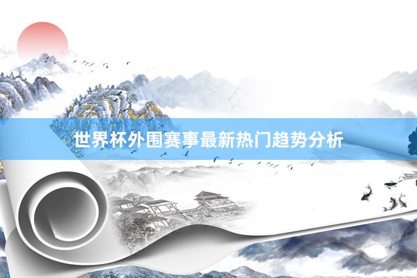 世界杯外围赛事最新热门趋势分析